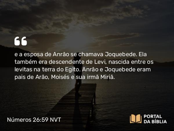 Números 26:59 NVT - e a esposa de Anrão se chamava Joquebede. Ela também era descendente de Levi, nascida entre os levitas na terra do Egito. Anrão e Joquebede eram pais de Arão, Moisés e sua irmã Miriã.