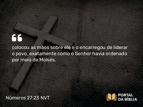 Números 27:23 NVT - colocou as mãos sobre ele e o encarregou de liderar o povo, exatamente como o SENHOR havia ordenado por meio de Moisés.