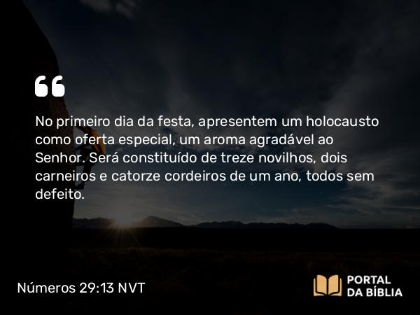 Números 29:13 NVT - No primeiro dia da festa, apresentem um holocausto como oferta especial, um aroma agradável ao SENHOR. Será constituído de treze novilhos, dois carneiros e catorze cordeiros de um ano, todos sem defeito.