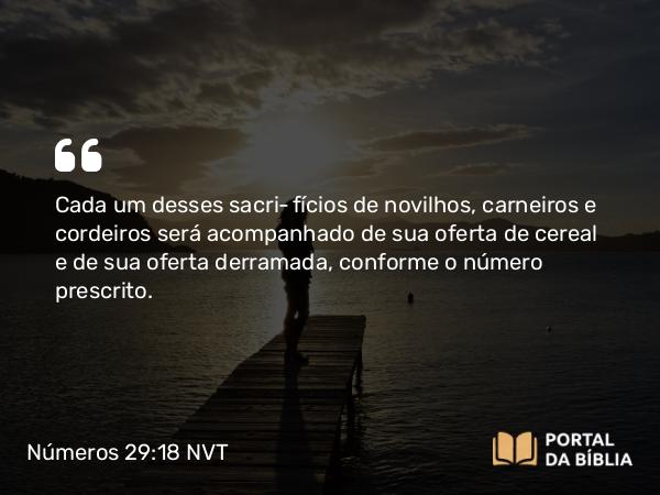 Números 29:18 NVT - Cada um desses sacrifícios de novilhos, carneiros e cordeiros será acompanhado de sua oferta de cereal e de sua oferta derramada, conforme o número prescrito.