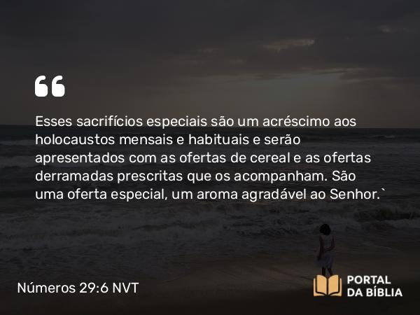 Números 29:6 NVT - Esses sacrifícios especiais são um acréscimo aos holocaustos mensais e habituais e serão apresentados com as ofertas de cereal e as ofertas derramadas prescritas que os acompanham. São uma oferta especial, um aroma agradável ao SENHOR.”