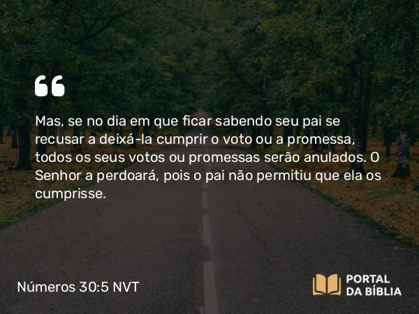 Números 30:5 NVT - Mas, se no dia em que ficar sabendo seu pai se recusar a deixá-la cumprir o voto ou a promessa, todos os seus votos ou promessas serão anulados. O SENHOR a perdoará, pois o pai não permitiu que ela os cumprisse.