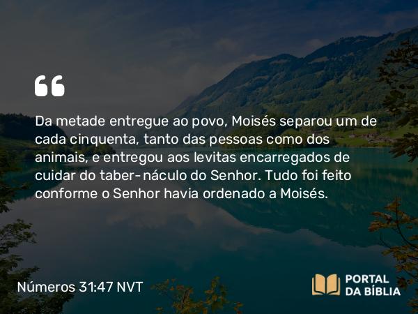 Números 31:47 NVT - Da metade entregue ao povo, Moisés separou um de cada cinquenta, tanto das pessoas como dos animais, e entregou aos levitas encarregados de cuidar do tabernáculo do SENHOR. Tudo foi feito conforme o SENHOR havia ordenado a Moisés.