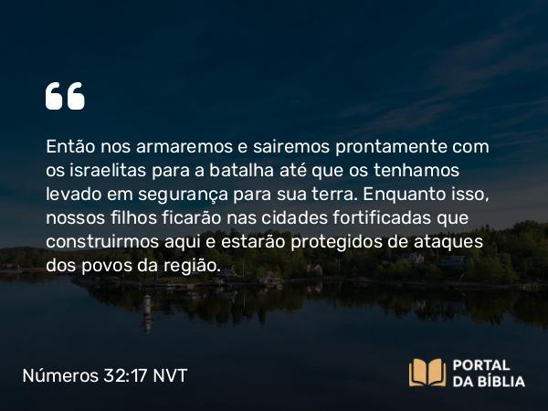 Números 32:17 NVT - Então nos armaremos e sairemos prontamente com os israelitas para a batalha até que os tenhamos levado em segurança para sua terra. Enquanto isso, nossos filhos ficarão nas cidades fortificadas que construirmos aqui e estarão protegidos de ataques dos povos da região.