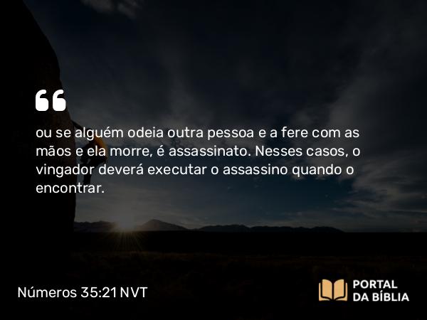 Números 35:21 NVT - ou se alguém odeia outra pessoa e a fere com as mãos e ela morre, é assassinato. Nesses casos, o vingador deverá executar o assassino quando o encontrar.