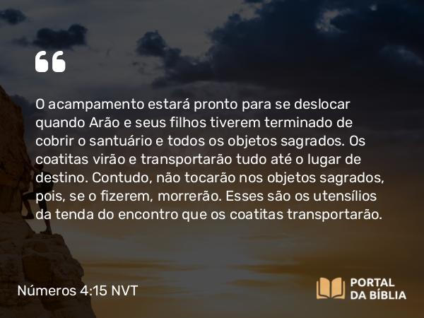 Números 4:15-17 NVT - O acampamento estará pronto para se deslocar quando Arão e seus filhos tiverem terminado de cobrir o santuário e todos os objetos sagrados. Os coatitas virão e transportarão tudo até o lugar de destino. Contudo, não tocarão nos objetos sagrados, pois, se o fizerem, morrerão. Esses são os utensílios da tenda do encontro que os coatitas transportarão.