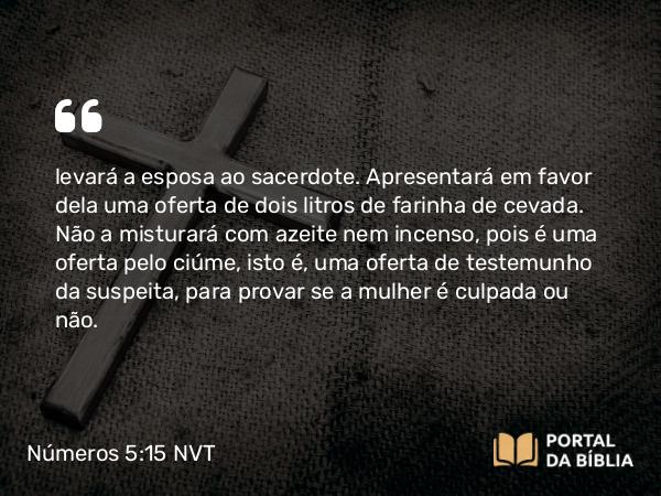 Números 5:15 NVT - levará a esposa ao sacerdote. Apresentará em favor dela uma oferta de dois litros de farinha de cevada. Não a misturará com azeite nem incenso, pois é uma oferta pelo ciúme, isto é, uma oferta de testemunho da suspeita, para provar se a mulher é culpada ou não.