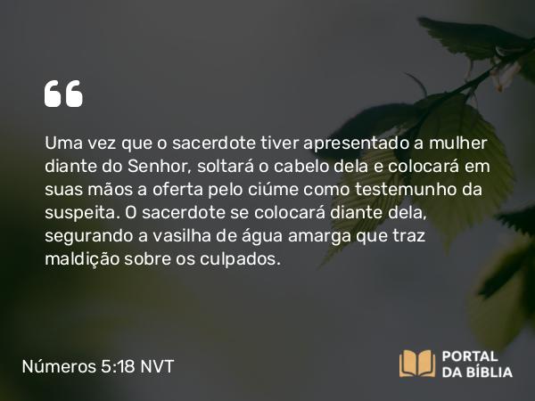 Números 5:18 NVT - Uma vez que o sacerdote tiver apresentado a mulher diante do SENHOR, soltará o cabelo dela e colocará em suas mãos a oferta pelo ciúme como testemunho da suspeita. O sacerdote se colocará diante dela, segurando a vasilha de água amarga que traz maldição sobre os culpados.