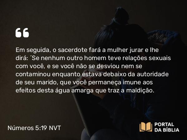 Números 5:19 NVT - Em seguida, o sacerdote fará a mulher jurar e lhe dirá: ‘Se nenhum outro homem teve relações sexuais com você, e se você não se desviou nem se contaminou enquanto estava debaixo da autoridade de seu marido, que você permaneça imune aos efeitos desta água amarga que traz a maldição.