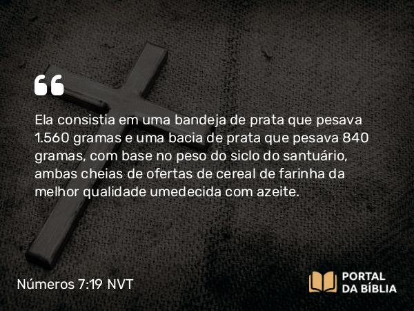 Números 7:19 NVT - Ela consistia em uma bandeja de prata que pesava 1.560 gramas e uma bacia de prata que pesava 840 gramas, com base no peso do siclo do santuário, ambas cheias de ofertas de cereal de farinha da melhor qualidade umedecida com azeite.