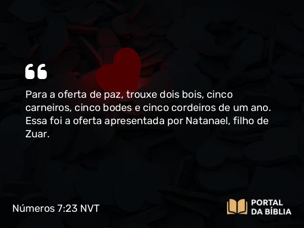 Números 7:23 NVT - Para a oferta de paz, trouxe dois bois, cinco carneiros, cinco bodes e cinco cordeiros de um ano. Essa foi a oferta apresentada por Natanael, filho de Zuar.