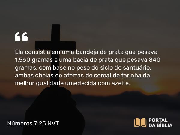 Números 7:25 NVT - Ela consistia em uma bandeja de prata que pesava 1.560 gramas e uma bacia de prata que pesava 840 gramas, com base no peso do siclo do santuário, ambas cheias de ofertas de cereal de farinha da melhor qualidade umedecida com azeite.