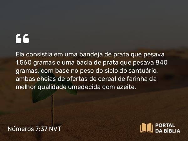 Números 7:37 NVT - Ela consistia em uma bandeja de prata que pesava 1.560 gramas e uma bacia de prata que pesava 840 gramas, com base no peso do siclo do santuário, ambas cheias de ofertas de cereal de farinha da melhor qualidade umedecida com azeite.