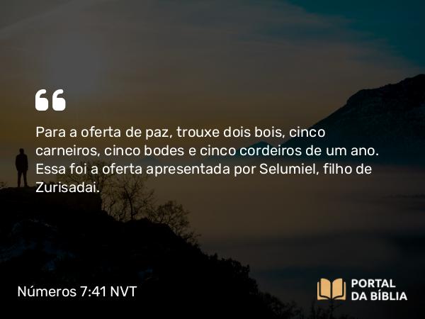 Números 7:41 NVT - Para a oferta de paz, trouxe dois bois, cinco carneiros, cinco bodes e cinco cordeiros de um ano. Essa foi a oferta apresentada por Selumiel, filho de Zurisadai.