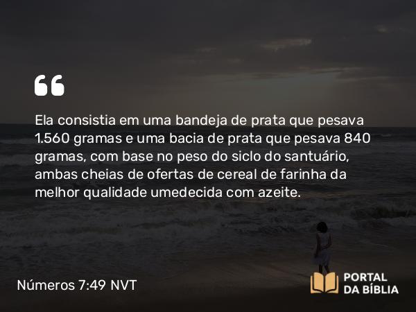 Números 7:49 NVT - Ela consistia em uma bandeja de prata que pesava 1.560 gramas e uma bacia de prata que pesava 840 gramas, com base no peso do siclo do santuário, ambas cheias de ofertas de cereal de farinha da melhor qualidade umedecida com azeite.