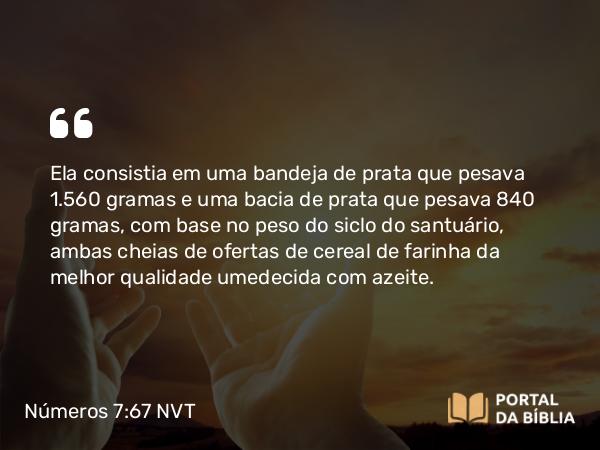 Números 7:67 NVT - Ela consistia em uma bandeja de prata que pesava 1.560 gramas e uma bacia de prata que pesava 840 gramas, com base no peso do siclo do santuário, ambas cheias de ofertas de cereal de farinha da melhor qualidade umedecida com azeite.