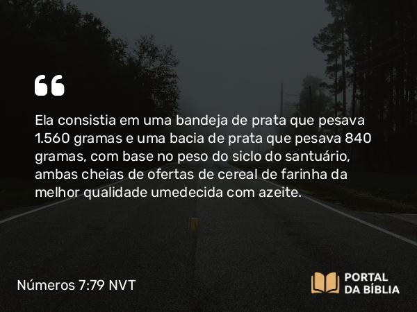 Números 7:79 NVT - Ela consistia em uma bandeja de prata que pesava 1.560 gramas e uma bacia de prata que pesava 840 gramas, com base no peso do siclo do santuário, ambas cheias de ofertas de cereal de farinha da melhor qualidade umedecida com azeite.