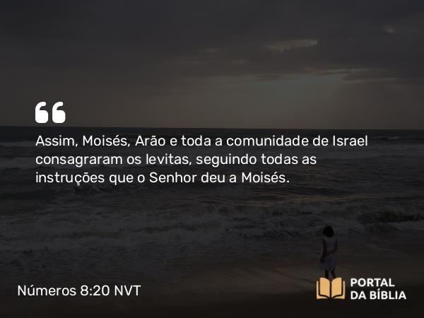 Números 8:20 NVT - Assim, Moisés, Arão e toda a comunidade de Israel consagraram os levitas, seguindo todas as instruções que o SENHOR deu a Moisés.