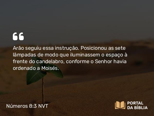 Números 8:3 NVT - Arão seguiu essa instrução. Posicionou as sete lâmpadas de modo que iluminassem o espaço à frente do candelabro, conforme o SENHOR havia ordenado a Moisés.