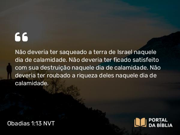 Obadias 1:13 NVT - Não deveria ter saqueado a terra de Israel naquele dia de calamidade. Não deveria ter ficado satisfeito com sua destruição naquele dia de calamidade. Não deveria ter roubado a riqueza deles naquele dia de calamidade.