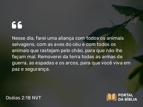 Oséias 2:18 NVT - Nesse dia, farei uma aliança com todos os animais selvagens, com as aves do céu e com todos os animais que rastejam pelo chão, para que não lhe façam mal. Removerei da terra todas as armas de guerra, as espadas e os arcos, para que você viva em paz e segurança.