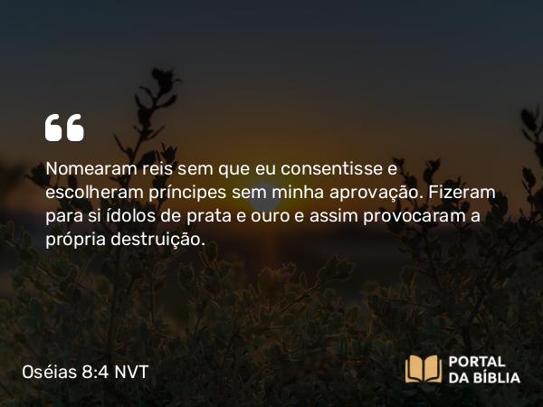 Oséias 8:4 NVT - Nomearam reis sem que eu consentisse e escolheram príncipes sem minha aprovação. Fizeram para si ídolos de prata e ouro e assim provocaram a própria destruição.