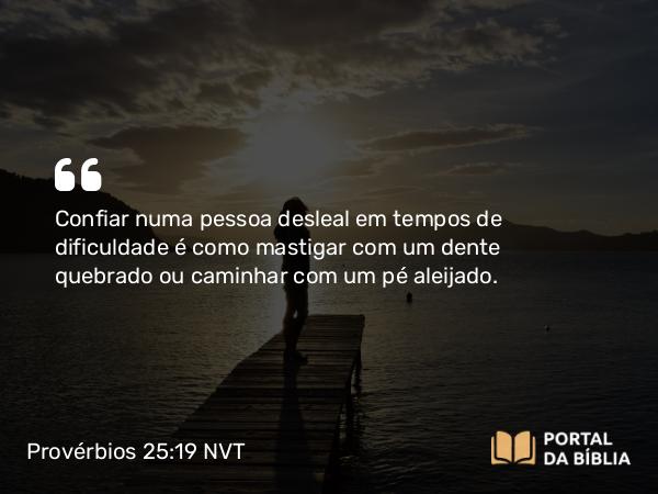 Provérbios 25:19 NVT - Confiar numa pessoa desleal em tempos de dificuldade é como mastigar com um dente quebrado ou caminhar com um pé aleijado.