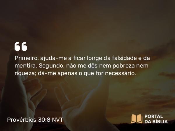 Provérbios 30:8 NVT - Primeiro, ajuda-me a ficar longe da falsidade e da mentira. Segundo, não me dês nem pobreza nem riqueza; dá-me apenas o que for necessário.