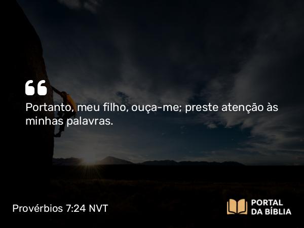 Provérbios 7:24 NVT - Portanto, meu filho, ouça-me; preste atenção às minhas palavras.