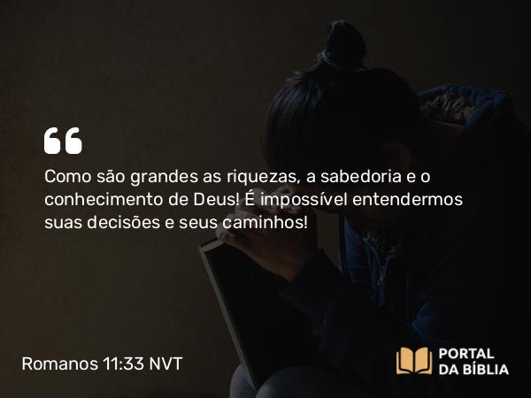 Romanos 11:33-34 NVT - Como são grandes as riquezas, a sabedoria e o conhecimento de Deus! É impossível entendermos suas decisões e seus caminhos!