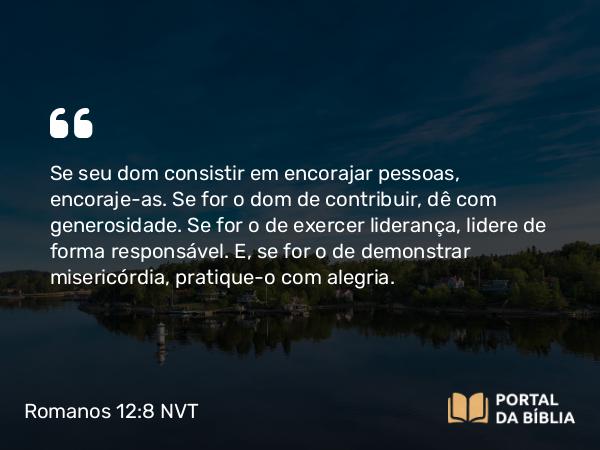 Romanos 12:8 NVT - Se seu dom consistir em encorajar pessoas, encoraje-as. Se for o dom de contribuir, dê com generosidade. Se for o de exercer liderança, lidere de forma responsável. E, se for o de demonstrar misericórdia, pratique-o com alegria.