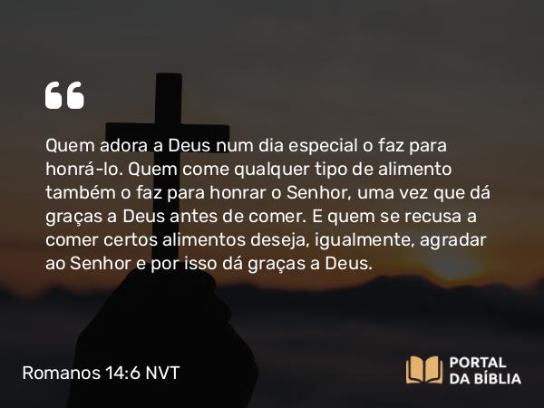 Romanos 14:6 NVT - Quem adora a Deus num dia especial o faz para honrá-lo. Quem come qualquer tipo de alimento também o faz para honrar o Senhor, uma vez que dá graças a Deus antes de comer. E quem se recusa a comer certos alimentos deseja, igualmente, agradar ao Senhor e por isso dá graças a Deus.