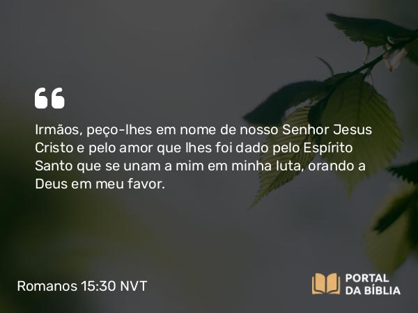 Romanos 15:30 NVT - Irmãos, peço-lhes em nome de nosso Senhor Jesus Cristo e pelo amor que lhes foi dado pelo Espírito Santo que se unam a mim em minha luta, orando a Deus em meu favor.