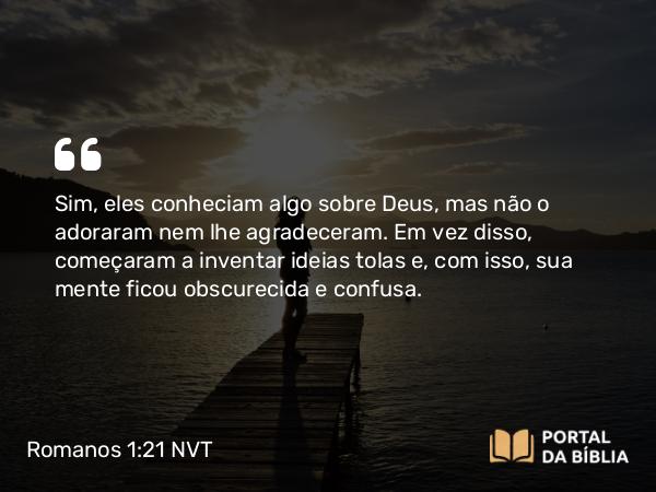 Romanos 1:21 NVT - Sim, eles conheciam algo sobre Deus, mas não o adoraram nem lhe agradeceram. Em vez disso, começaram a inventar ideias tolas e, com isso, sua mente ficou obscurecida e confusa.