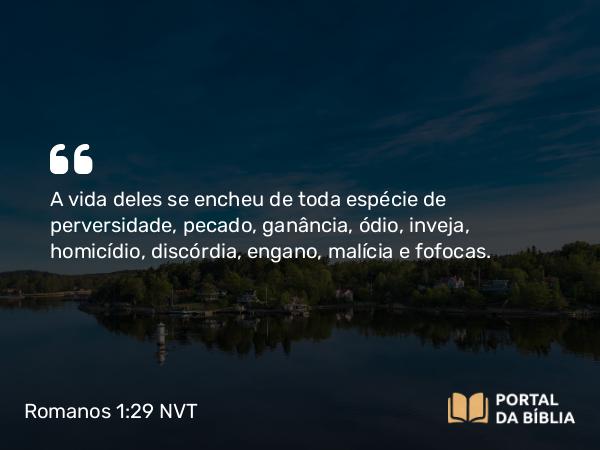 Romanos 1:29 NVT - A vida deles se encheu de toda espécie de perversidade, pecado, ganância, ódio, inveja, homicídio, discórdia, engano, malícia e fofocas.