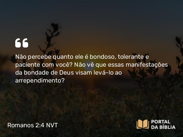 Romanos 2:4-5 NVT - Não percebe quanto ele é bondoso, tolerante e paciente com você? Não vê que essas manifestações da bondade de Deus visam levá-lo ao arrependimento?