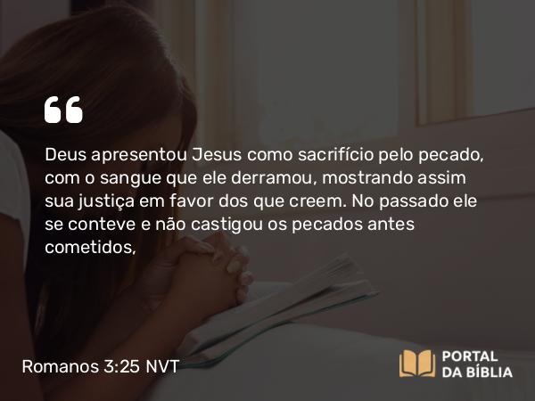 Romanos 3:25 NVT - Deus apresentou Jesus como sacrifício pelo pecado, com o sangue que ele derramou, mostrando assim sua justiça em favor dos que creem. No passado ele se conteve e não castigou os pecados antes cometidos,