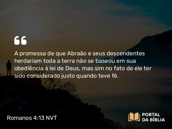 Romanos 4:13 NVT - A promessa de que Abraão e seus descendentes herdariam toda a terra não se baseou em sua obediência à lei de Deus, mas sim no fato de ele ter sido considerado justo quando teve fé.