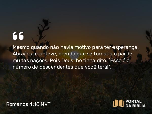 Romanos 4:18 NVT - Mesmo quando não havia motivo para ter esperança, Abraão a manteve, crendo que se tornaria o pai de muitas nações. Pois Deus lhe tinha dito: “Esse é o número de descendentes que você terá!”.