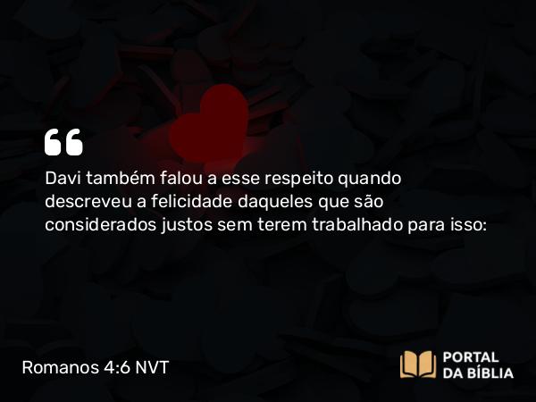 Romanos 4:6 NVT - Davi também falou a esse respeito quando descreveu a felicidade daqueles que são considerados justos sem terem trabalhado para isso: