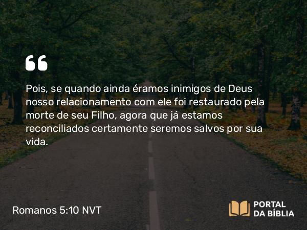 Romanos 5:10-11 NVT - Pois, se quando ainda éramos inimigos de Deus nosso relacionamento com ele foi restaurado pela morte de seu Filho, agora que já estamos reconciliados certamente seremos salvos por sua vida.