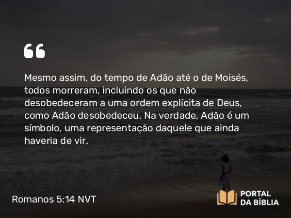 Romanos 5:14 NVT - Mesmo assim, do tempo de Adão até o de Moisés, todos morreram, incluindo os que não desobedeceram a uma ordem explícita de Deus, como Adão desobedeceu. Na verdade, Adão é um símbolo, uma representação daquele que ainda haveria de vir.