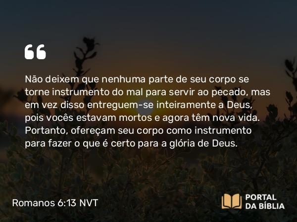 Romanos 6:13 NVT - Não deixem que nenhuma parte de seu corpo se torne instrumento do mal para servir ao pecado, mas em vez disso entreguem-se inteiramente a Deus, pois vocês estavam mortos e agora têm nova vida. Portanto, ofereçam seu corpo como instrumento para fazer o que é certo para a glória de Deus.