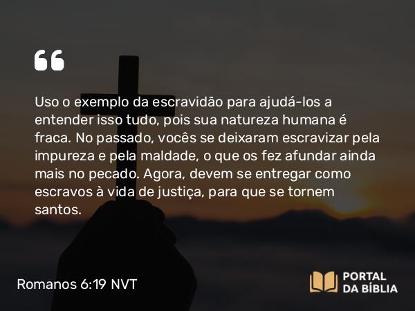 Romanos 6:19 NVT - Uso o exemplo da escravidão para ajudá-los a entender isso tudo, pois sua natureza humana é fraca. No passado, vocês se deixaram escravizar pela impureza e pela maldade, o que os fez afundar ainda mais no pecado. Agora, devem se entregar como escravos à vida de justiça, para que se tornem santos.