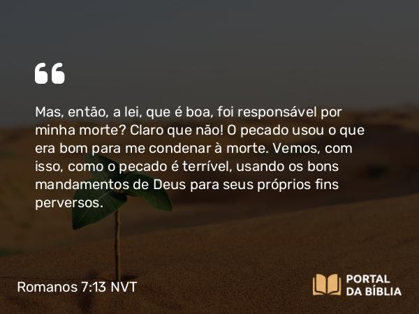 Romanos 7:13 NVT - Mas, então, a lei, que é boa, foi responsável por minha morte? Claro que não! O pecado usou o que era bom para me condenar à morte. Vemos, com isso, como o pecado é terrível, usando os bons mandamentos de Deus para seus próprios fins perversos.