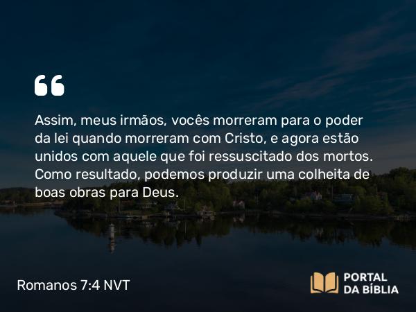 Romanos 7:4 NVT - Assim, meus irmãos, vocês morreram para o poder da lei quando morreram com Cristo, e agora estão unidos com aquele que foi ressuscitado dos mortos. Como resultado, podemos produzir uma colheita de boas obras para Deus.