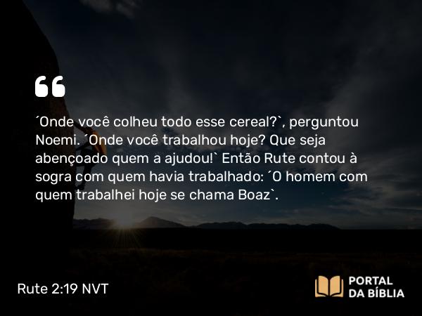 Rute 2:19 NVT - “Onde você colheu todo esse cereal?”, perguntou Noemi. “Onde você trabalhou hoje? Que seja abençoado quem a ajudou!” Então Rute contou à sogra com quem havia trabalhado: “O homem com quem trabalhei hoje se chama Boaz”.