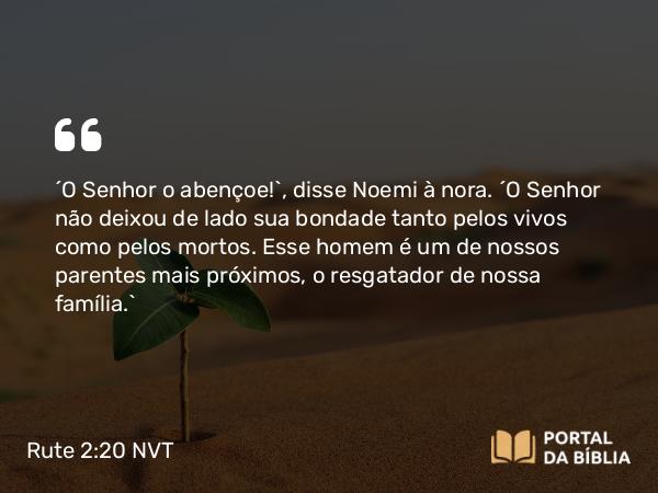 Rute 2:20 NVT - “O SENHOR o abençoe!”, disse Noemi à nora. “O SENHOR não deixou de lado sua bondade tanto pelos vivos como pelos mortos. Esse homem é um de nossos parentes mais próximos, o resgatador de nossa família.”