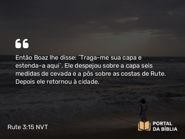 Rute 3:15 NVT - Então Boaz lhe disse: “Traga-me sua capa e estenda-a aqui”. Ele despejou sobre a capa seis medidas de cevada e a pôs sobre as costas de Rute. Depois ele retornou à cidade.