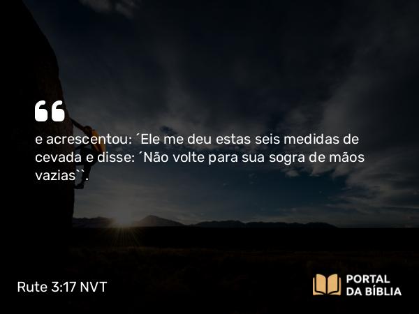 Rute 3:17 NVT - e acrescentou: “Ele me deu estas seis medidas de cevada e disse: ‘Não volte para sua sogra de mãos vazias’”.